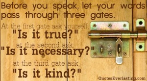 before you speak let your words pass through three gates at the first gate ask yourself is it true at the second ask is it necessary at the third gate ask is it kind